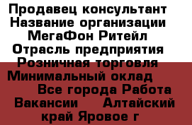 Продавец-консультант › Название организации ­ МегаФон Ритейл › Отрасль предприятия ­ Розничная торговля › Минимальный оклад ­ 35 000 - Все города Работа » Вакансии   . Алтайский край,Яровое г.